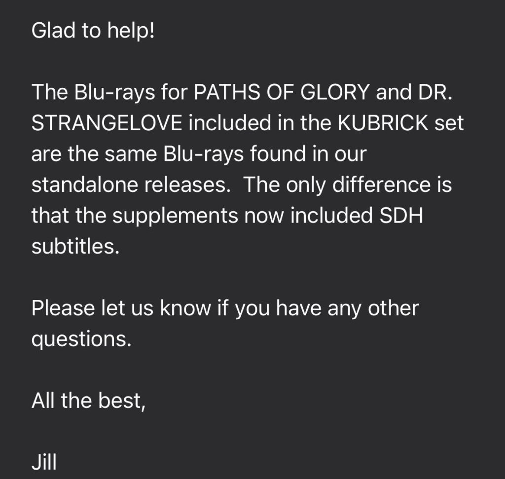 Glad to help! The Blu-rays for PATHS OF GLORY and DR. STRANGELOVE included in the KUBRICK set are the same Blu-rays found in our standalone releases. The only difference is that the supplements now included SDH subtitles. Please let us know if you have any other questions. All the best, Jill
